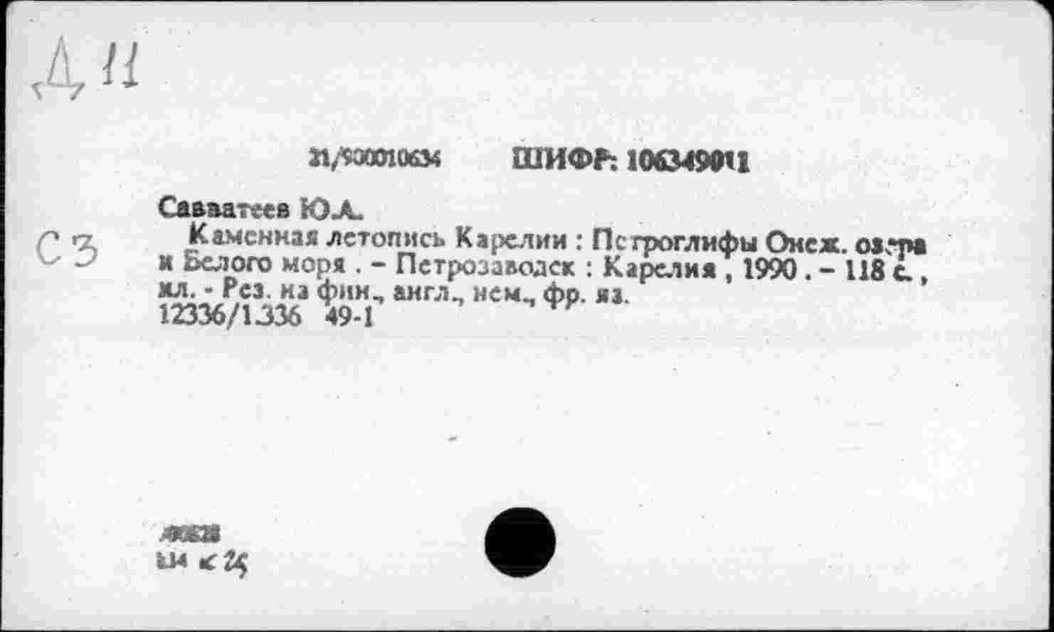 ﻿а/юапозд ШИФР: 1063490И
Саапагеев ЮЛ.
Каменная летопись Карелии : Петроглифы Онеж. оатра и Белого моря . - Петрозаводск : Карелия , 1990 . - 118 с , мл. - Рез. на фин, англ, нем, фр. яа.
12336/1336 49-1
JWU
U4